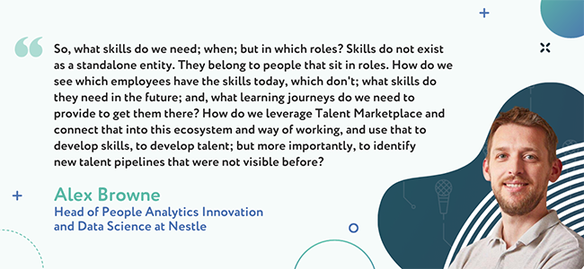 “So, what skills do we need, when, but in which roles? Skills do not exist as a standalone entity. They belong to people that sit in roles. How do we see which employees have the skills today, which don't; what skills do they need in the future; and, what learning journeys do we need to provide to get them there? How do we leverage Talent Marketplace and connect that into this ecosystem and way of working, and use that to develop skills, to develop talent; but more importantly, to identify new talent pipelines that were not visible before?” -Alex Browne, Head of People Analytics Innovation and Data Science at Nestle