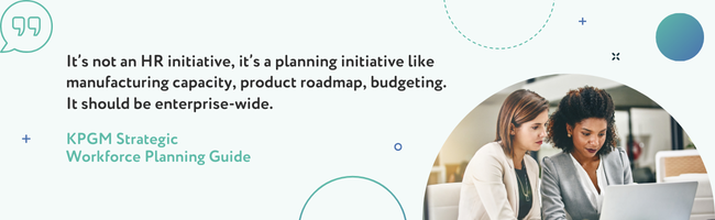 “It’s not an HR initiative, it’s a planning initiative like manufacturing capacity, product roadmap, budgeting. It should be enterprise-wide.”   - KPGM Strategic Workforce Planning Guide