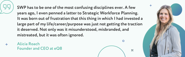 SWP has to be one of the most confusing disciplines ever. A few years ago, I even penned a letter to Strategic Workforce Planning.  It was born out of frustration that this thing in which I had invested a large part of my life/career/purpose was just not getting the traction it deserved.  Not only was it misunderstood, misbranded, and mistreated, but it was often ignored. -Alicia Roach, Founder and CEO at eQ8