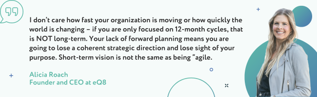 I don’t care how fast your organization is moving or how quickly the world is changing – if you are only focused on 12-month cycles, that is NOT long-term. Your lack of forward planning means you are going to lose a coherent strategic direction and lose sight of your purpose.  Short-term vision is not the same as being “agile”.  - Alicia Roach 