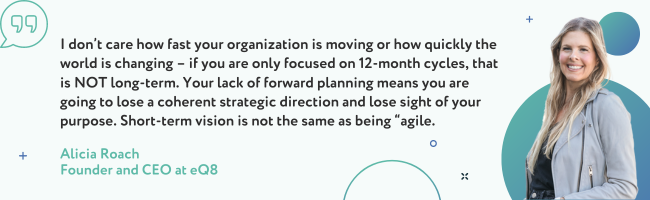 I don’t care how fast your organization is moving or how quickly the world is changing – if you are only focused on 12-month cycles, that is NOT long-term. Your lack of forward planning means you are going to lose a coherent strategic direction and lose sight of your purpose.  Short-term vision is not the same as being “agile”.  - Alicia Roach