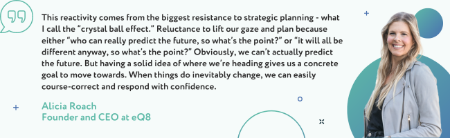 This reactivity comes from the biggest resistance to strategic planning - what I call the “crystal ball effect.”  Reluctance to lift our gaze and plan because either “who can really predict the future, so what’s the point?” or “it will all be different anyway, so what’s the point?” Obviously, we can’t actually predict the future. But having a solid idea of where we’re heading gives us a concrete goal to move towards. When things do inevitably change, we can easily course-correct and respond with confidence. - Alicia Roach