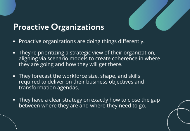 Proactive organizations are doing things differently.   They’re prioritizing a strategic view of their organization, aligning via scenario models to create coherence in where they are going and how they will get there.  They forecast the workforce size, shape, and skills required to deliver on their business objectives and transformation agendas.  They have a clear strategy on exactly how to close the gap between where they are and where they need to go.